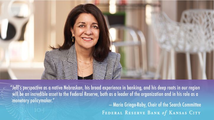“Jeff’s perspective as a native Nebraskan, his broad experience in banking, and his deep roots in our region will be an incredible asset to the Federal Reserve, both as a leader of the organization and in his role as a monetary policymaker," said María Griego-Raby, president and principal of Contract Associates in Albuquerque, N.M., who, as deputy chair of the Bank’s Board of Directors, led the Bank’s search committee.